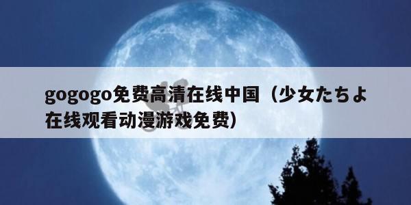 gogogo免费高清在线中国（少女たちよ在线观看动漫游戏免费）