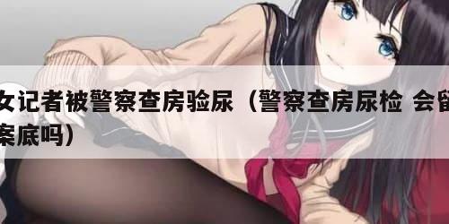 女记者被警察查房验尿（警察查房尿检 会留案底吗）