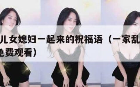 父母儿女媳妇一起来的祝福语（一家乱战113集免费观看）