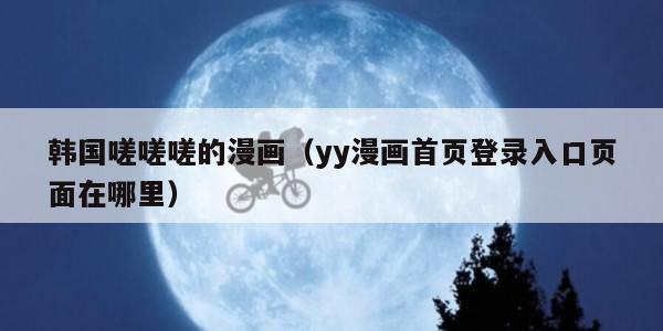 韩国嗟嗟嗟的漫画（yy漫画首页登录入口页面在哪里）
