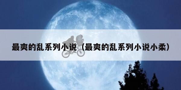 最爽的乱系列小说（最爽的乱系列小说小柔）