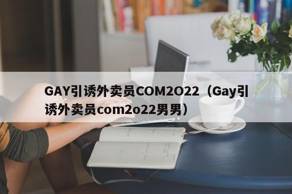 GAY引诱外卖员COM2O22（Gay引诱外卖员com2o22男男）