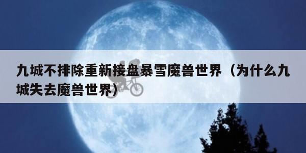 九城不排除重新接盘暴雪魔兽世界（为什么九城失去魔兽世界）