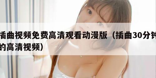 插曲视频免费高清观看动漫版（插曲30分钟的高清视频）
