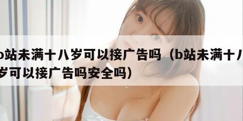 b站未满十八岁可以接广告吗（b站未满十八岁可以接广告吗安全吗）