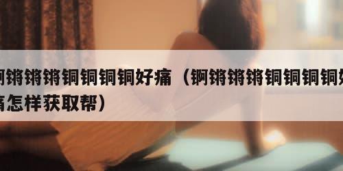 锕锵锵锵铜铜铜铜好痛（锕锵锵锵铜铜铜铜好痛怎样获取帮）