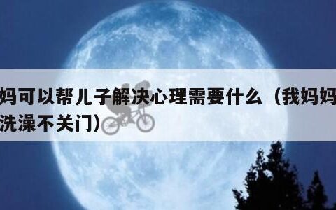妈妈可以帮儿子解决心理需要什么（我妈妈经常洗澡不关门）