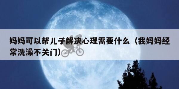 妈妈可以帮儿子解决心理需要什么（我妈妈经常洗澡不关门）