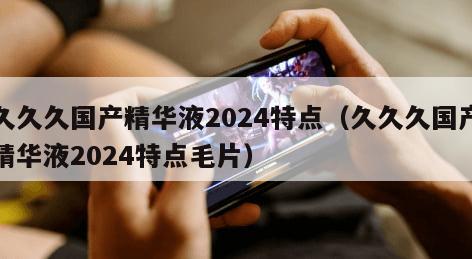 久久久国产精华液2024特点（久久久国产精华液2024特点毛片）