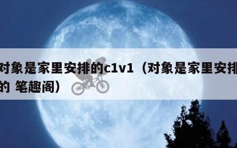 对象是家里安排的c1v1（对象是家里安排的 笔趣阁）