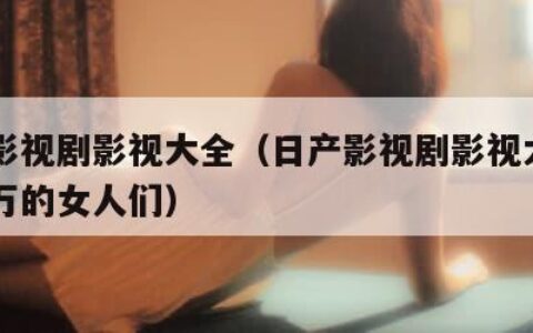 日产影视剧影视大全（日产影视剧影视大全月入百万的女人们）
