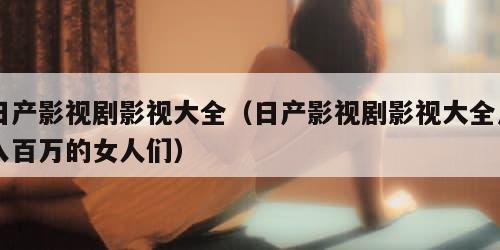 日产影视剧影视大全（日产影视剧影视大全月入百万的女人们）