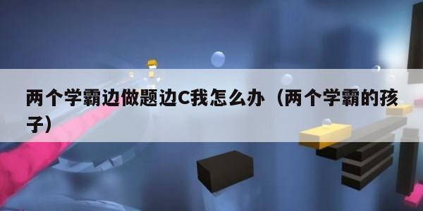 两个学霸边做题边C我怎么办（两个学霸的孩子）