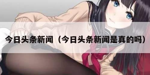 今日头条新闻（今日头条新闻是真的吗）