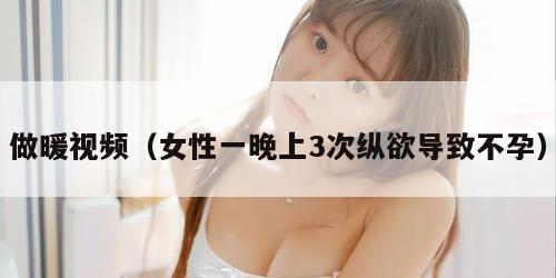 做暖视频（女性一晚上3次纵欲导致不孕）