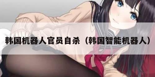 韩国机器人官员自杀（韩国智能机器人）