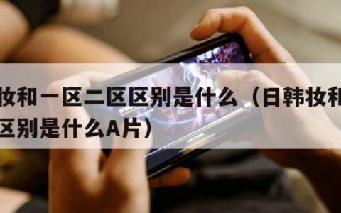 日韩妆和一区二区区别是什么（日韩妆和一区二区区别是什么A片）