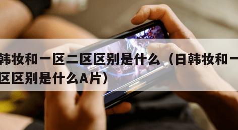 日韩妆和一区二区区别是什么（日韩妆和一区二区区别是什么A片）