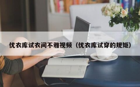 优衣库试衣间不雅视频（优衣库试穿的规矩）