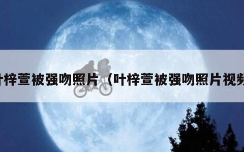 叶梓萱被强吻照片（叶梓萱被强吻照片视频）