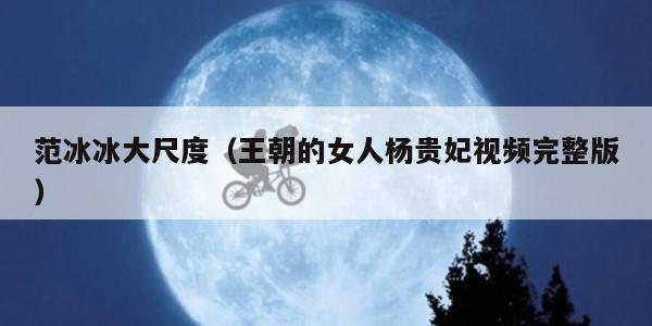 范冰冰大尺度（王朝的女人杨贵妃视频完整版）