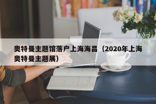奥特曼主题馆落户上海海昌（2020年上海奥特曼主题展）