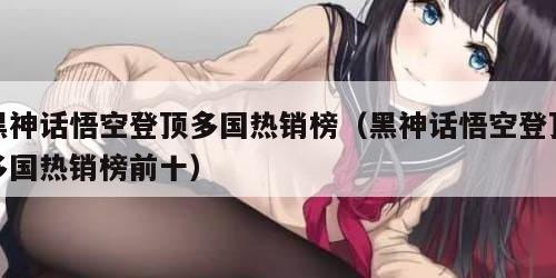 黑神话悟空登顶多国热销榜（黑神话悟空登顶多国热销榜前十）