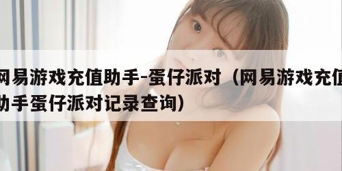 网易游戏充值助手-蛋仔派对（网易游戏充值助手蛋仔派对记录查询）