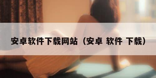 安卓软件下载网站（安卓 软件 下载）