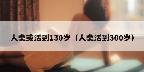 人类或活到130岁（人类活到300岁）