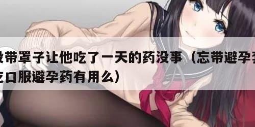 没带罩子让他吃了一天的药没事（忘带避孕套吃口服避孕药有用么）