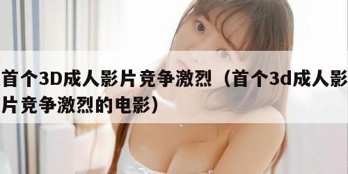 首个3D成人影片竞争激烈（首个3d成人影片竞争激烈的电影）