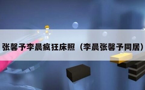 张馨予李晨疯狂床照（李晨张馨予同居）