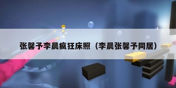 张馨予李晨疯狂床照（李晨张馨予同居）