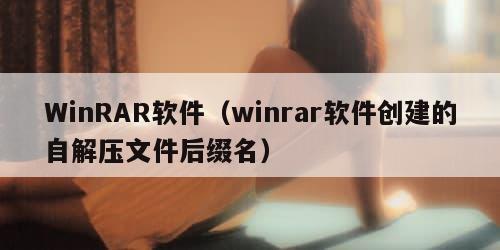 WinRAR软件（winrar软件创建的自解压文件后缀名）