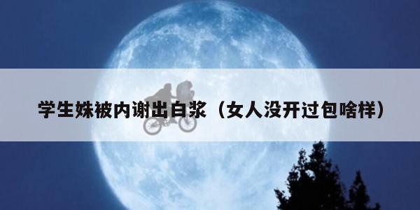 学生姝被内谢出白浆（女人没开过包啥样）