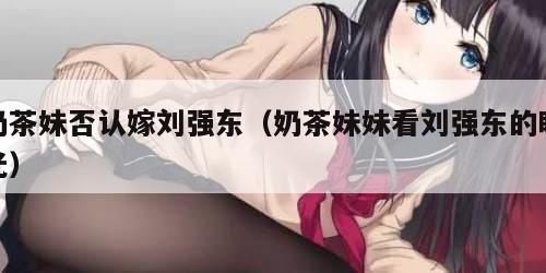 奶茶妹否认嫁刘强东（奶茶妹妹看刘强东的眼光）