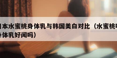 日本水蜜桃身体乳与韩国美白对比（水蜜桃味身体乳好闻吗）
