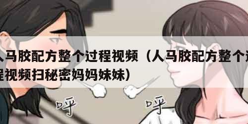 人马胶配方整个过程视频（人马胶配方整个过程视频扫秘密妈妈妹妹）