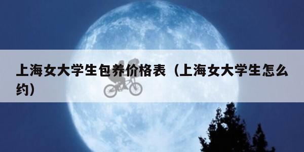 上海女大学生包养价格表（上海女大学生怎么约）