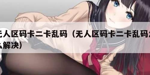 无人区码卡二卡乱码（无人区码卡二卡乱码怎么解决）