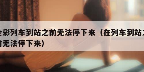全彩列车到站之前无法停下来（在列车到站之前无法停下来）