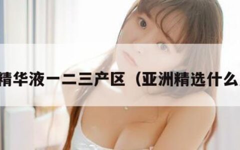 亚洲精华液一二三产区（亚洲精选什么意思）