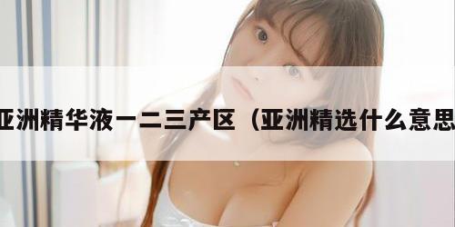 亚洲精华液一二三产区（亚洲精选什么意思）