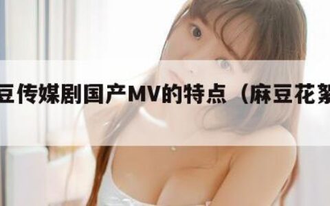 麻花豆传媒剧国产MV的特点（麻豆花絮官方）