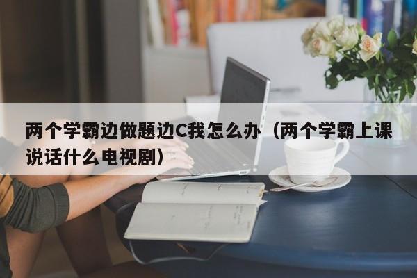 两个学霸边做题边C我怎么办（两个学霸上课说话什么电视剧）