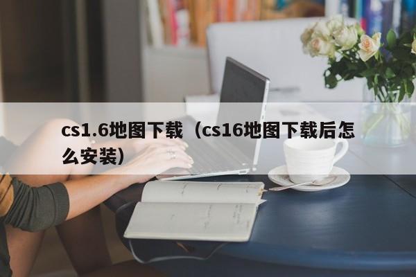 cs1.6地图下载（cs16地图下载后怎么安装）