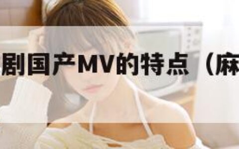 麻花豆传媒剧国产MV的特点（麻豆里面的花旦）