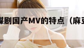 麻花豆传媒剧国产MV的特点（麻豆里面的花旦）