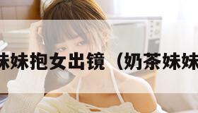 奶茶妹妹抱女出镜（奶茶妹妹早年）